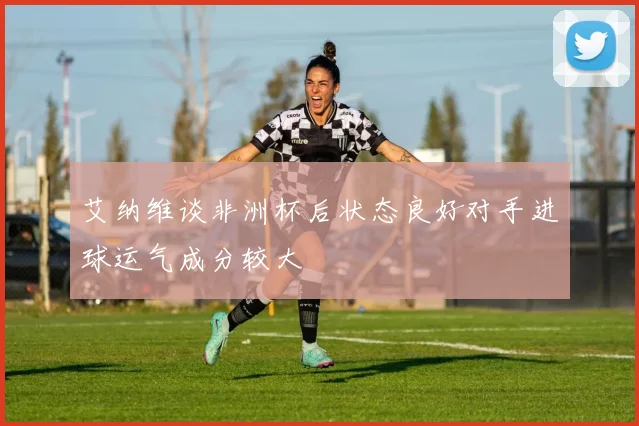 艾纳维谈非洲杯后状态良好对手进球运气成分较大
