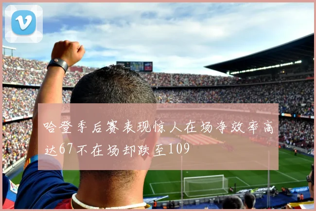 哈登季后赛表现惊人在场净效率高达67不在场却跌至109