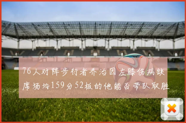 76人对阵步行者乔治因左膝伤病缺席场均159分52板的他能否带队取胜