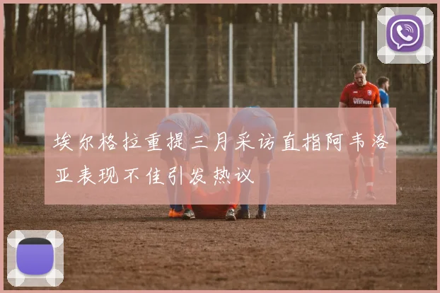 埃尔格拉重提三月采访直指阿韦洛亚表现不佳引发热议