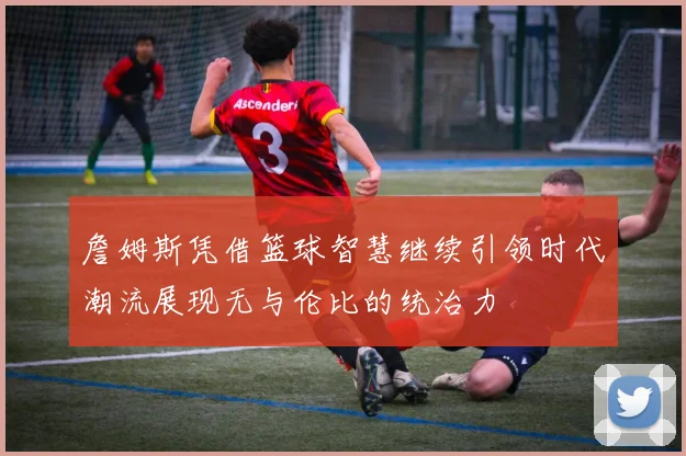 詹姆斯凭借篮球智慧继续引领时代潮流展现无与伦比的统治力