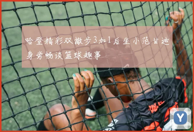 哈登精彩双撤步3加1后坐小范甘迪身旁畅谈篮球趣事