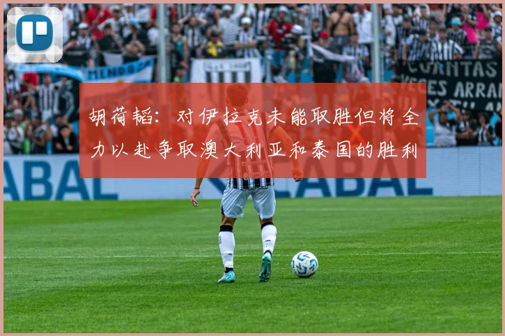 胡荷韬：对伊拉克未能取胜但将全力以赴争取澳大利亚和泰国的胜利