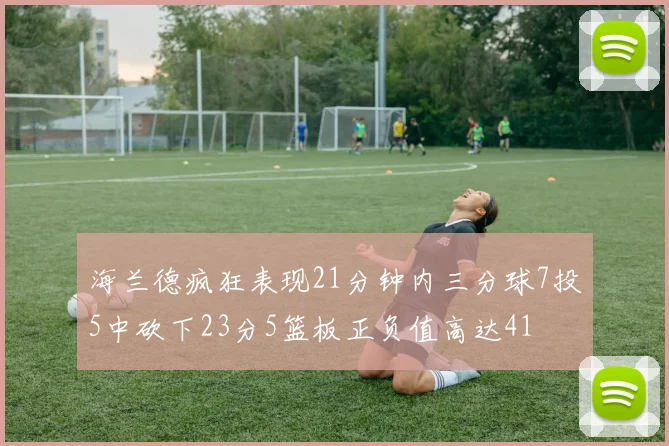 海兰德疯狂表现21分钟内三分球7投5中砍下23分5篮板正负值高达41