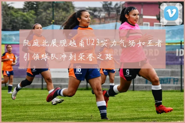 阮庭北展现越南U23实力气场如王者引领球队冲刺荣誉之路