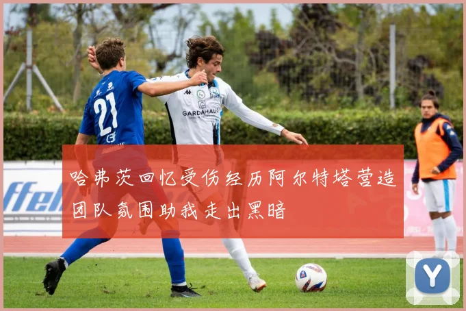 哈弗茨回忆受伤经历阿尔特塔营造团队氛围助我走出黑暗