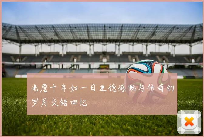 老詹十年如一日里德感慨与传奇的岁月交错回忆