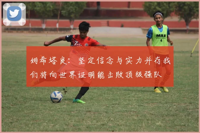 姆希塔良：坚定信念与实力并存我们将向世界证明能击败顶级强队