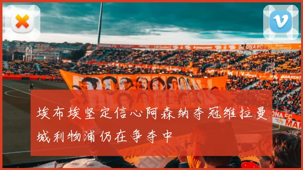 埃布埃坚定信心阿森纳夺冠维拉曼城利物浦仍在争夺中