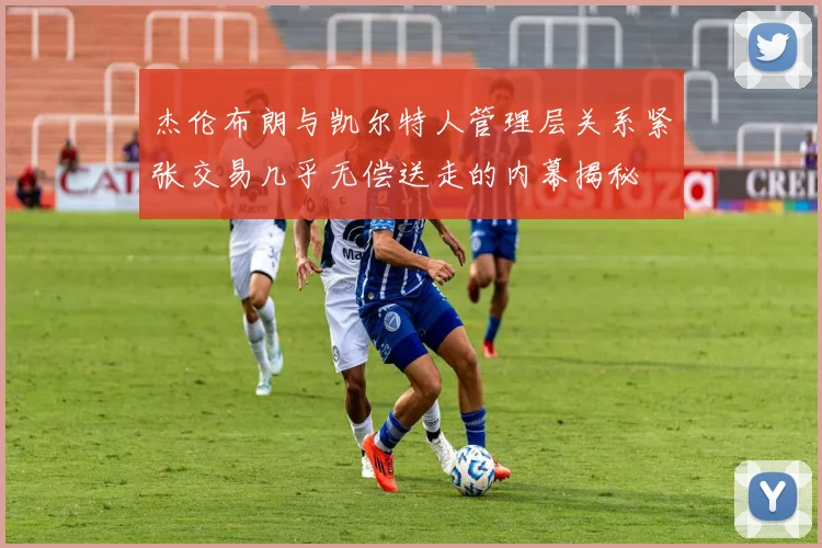杰伦布朗与凯尔特人管理层关系紧张交易几乎无偿送走的内幕揭秘