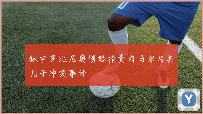 狱中罗比尼奥愤怒指责内马尔与其儿子冲突事件