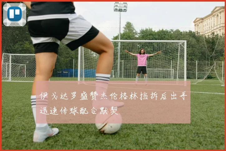 伊戈达罗盛赞杰伦格林挡拆后出手迅速传球配合默契