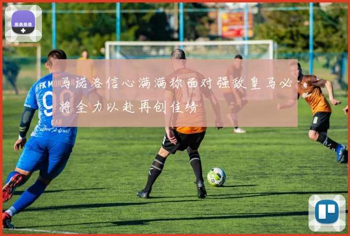 马诺洛信心满满称面对强敌皇马必将全力以赴再创佳绩