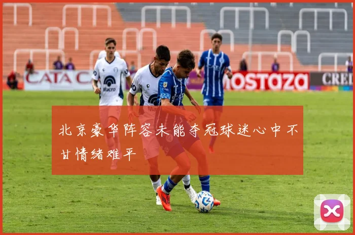 北京豪华阵容未能夺冠球迷心中不甘情绪难平